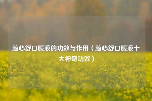 脑心舒口服液的功效与作用（脑心舒口服液十大神奇功效）