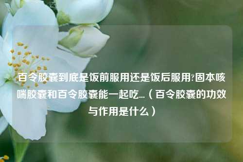 百令胶囊到底是饭前服用还是饭后服用?固本咳喘胶囊和百令胶囊能一起吃...（百令胶囊的功效与作用是什么）