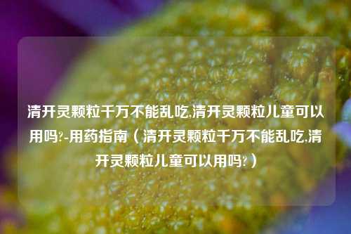 清开灵颗粒千万不能乱吃,清开灵颗粒儿童可以用吗?-用药指南（清开灵颗粒千万不能乱吃,清开灵颗粒儿童可以用吗?）